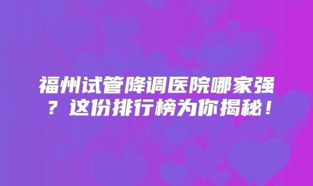福州试管降调医院哪家强？这份排行榜为你揭秘！