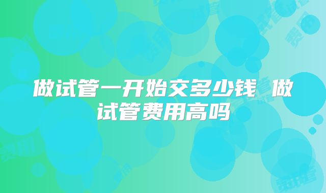 做试管一开始交多少钱 做试管费用高吗