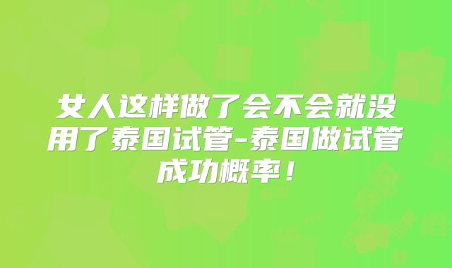 女人这样做了会不会就没用了泰国试管-泰国做试管成功概率！