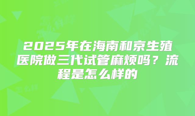 2025年在海南和京生殖医院做三代试管麻烦吗?流程是怎么样的