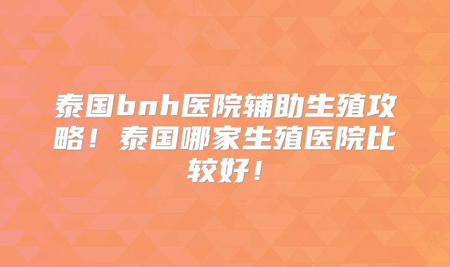 泰国bnh医院辅助生殖攻略!泰国哪家生殖医院比较好!