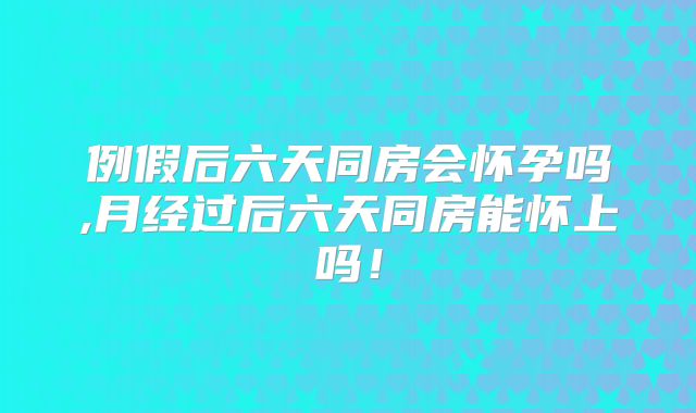 例假后六天同房会怀孕吗,月经过后六天同房能怀上吗！