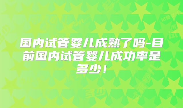 国内试管婴儿成熟了吗-目前国内试管婴儿成功率是多少!