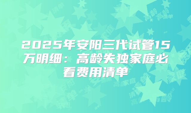 2025年安阳三代试管15万明细：高龄失独家庭必看费用清单