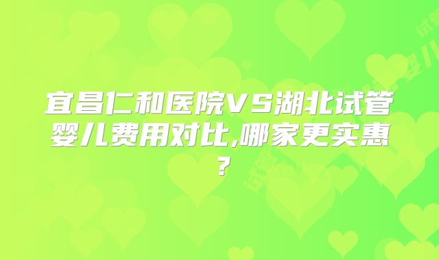 宜昌仁和医院VS湖北试管婴儿费用对比,哪家更实惠？