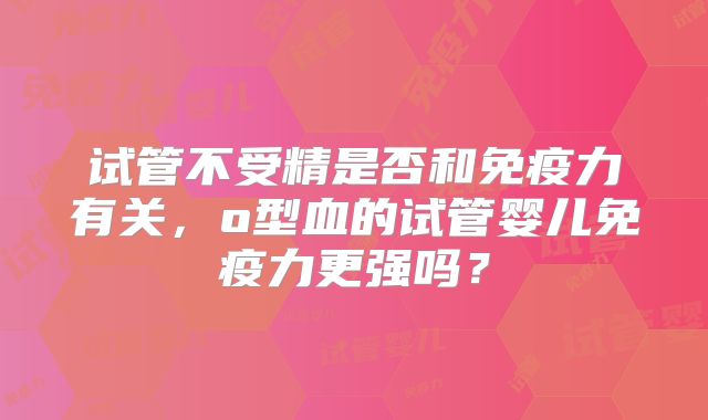 试管不受精是否和免疫力有关,o型血的试管婴儿免疫力更强吗?