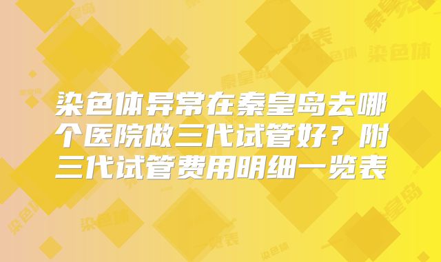 染色体异常在秦皇岛去哪个医院做三代试管好?附三代试管费用明细一览表