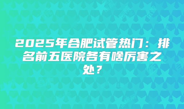 2025年合肥试管热门:排名前五医院各有啥厉害之处?