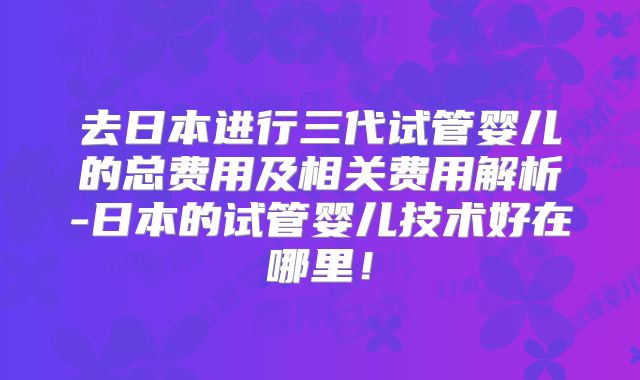 去日本进行三代试管婴儿的总费用及相关费用解析-日本的试管婴儿技术好在哪里！