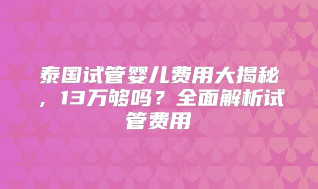 泰国试管婴儿费用大揭秘,13万够吗?全面解析试管费用
