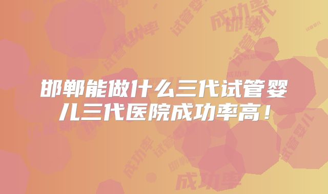 邯郸能做什么三代试管婴儿三代医院成功率高！