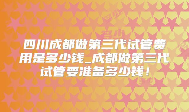 四川成都做第三代试管费用是多少钱_成都做第三代试管要准备多少钱!
