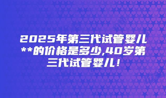 2025年第三代试管婴儿**的价格是多少,40岁第三代试管婴儿!