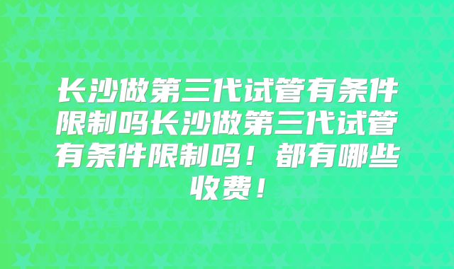 长沙做第三代试管有条件限制吗长沙做第三代试管有条件限制吗！都有哪些收费！