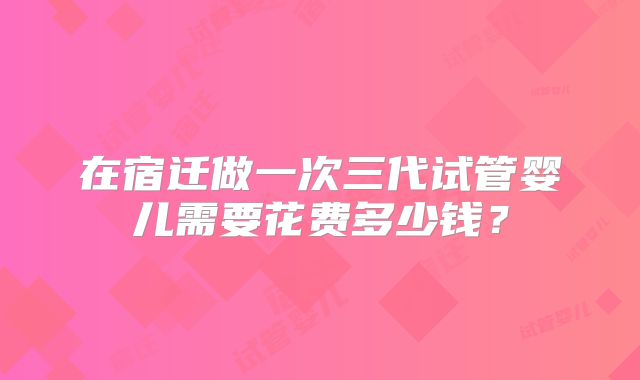在宿迁做一次三代试管婴儿需要花费多少钱？