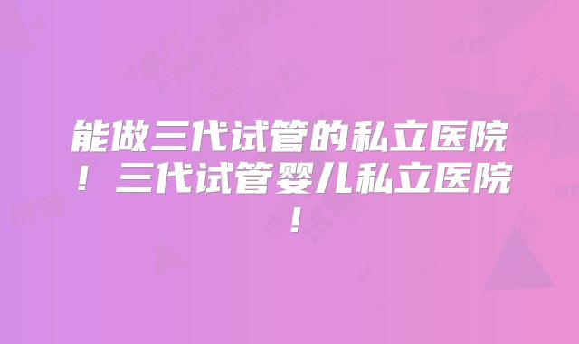 能做三代试管的私立医院！三代试管婴儿私立医院！