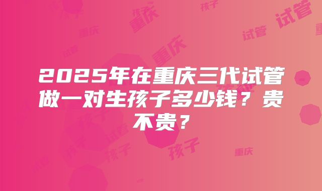 2025年在重庆三代试管做一对生孩子多少钱?贵不贵?