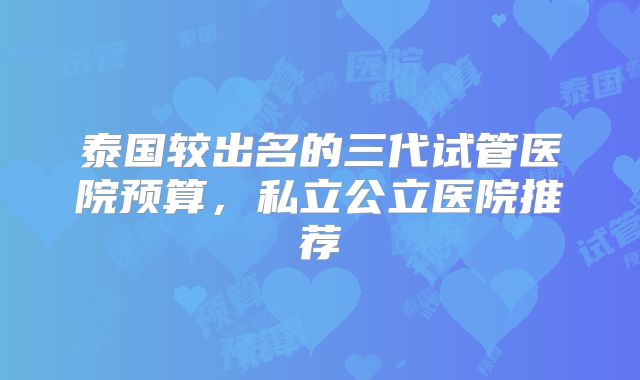 泰国较出名的三代试管医院预算,私立公立医院推荐