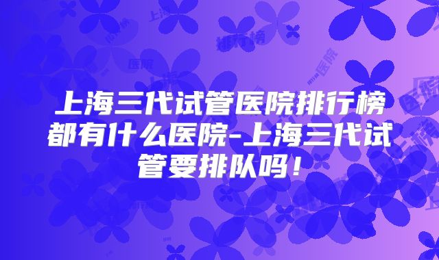 上海三代试管医院排行榜都有什么医院-上海三代试管要排队吗!