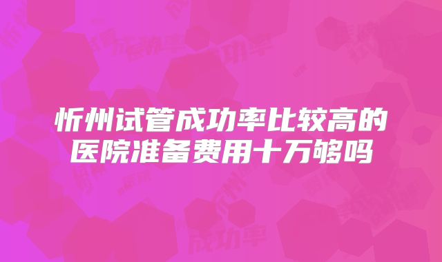 忻州试管成功率比较高的医院准备费用十万够吗