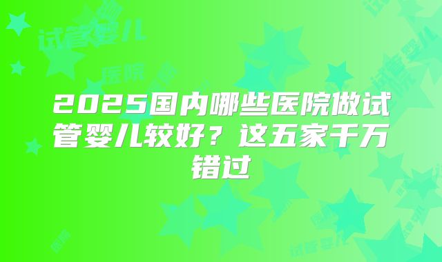 2025国内哪些医院做试管婴儿较好？这五家千万错过