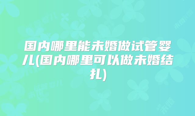 国内哪里能未婚做试管婴儿(国内哪里可以做未婚结扎)