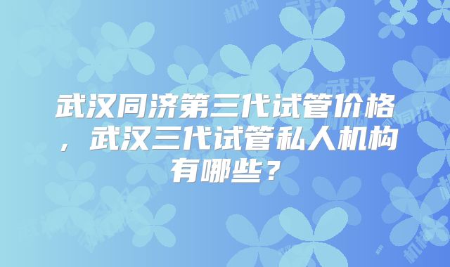 武汉同济第三代试管价格,武汉三代试管私人机构有哪些?