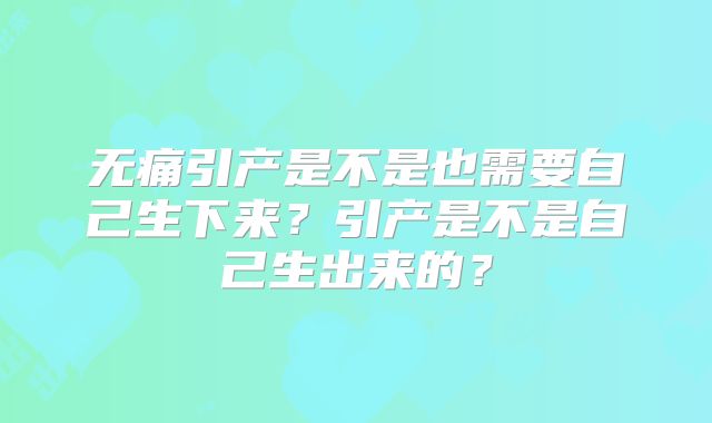 无痛引产是不是也需要自己生下来？引产是不是自己生出来的？