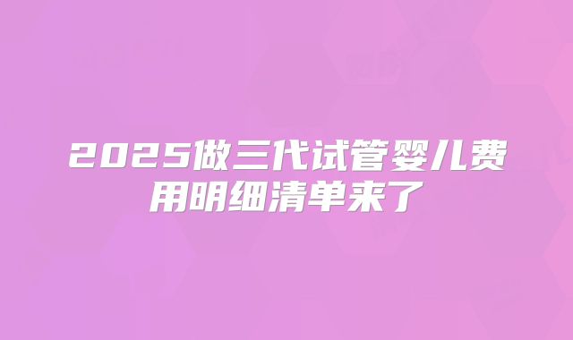 2025做三代试管婴儿费用明细清单来了