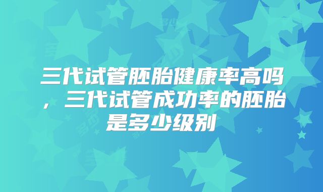 三代试管胚胎健康率高吗，三代试管成功率的胚胎是多少级别