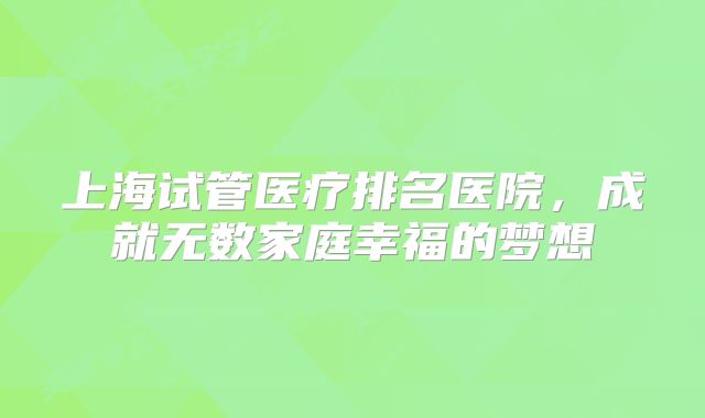 上海试管医疗排名医院，成就无数家庭幸福的梦想