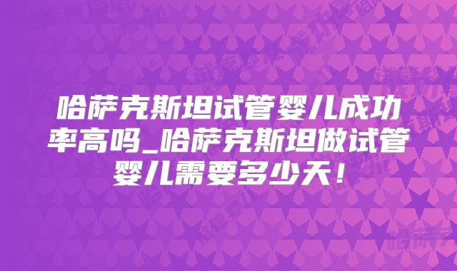 哈萨克斯坦试管婴儿成功率高吗_哈萨克斯坦做试管婴儿需要多少天！
