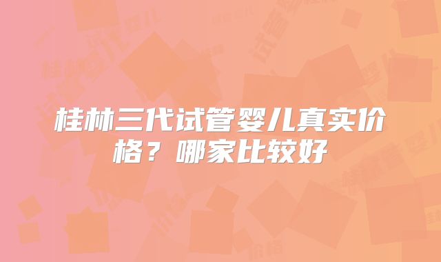 桂林三代试管婴儿真实价格？哪家比较好