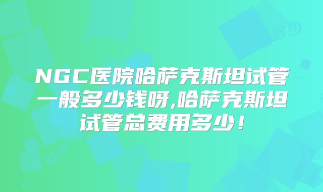 NGC医院哈萨克斯坦试管一般多少钱呀,哈萨克斯坦试管总费用多少!
