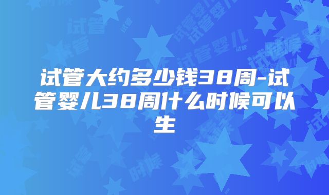 试管大约多少钱38周-试管婴儿38周什么时候可以生