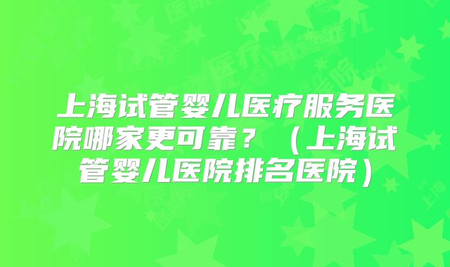 上海试管婴儿医疗服务医院哪家更可靠？（上海试管婴儿医院排名医院）
