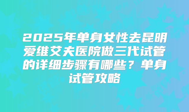 2025年单身女性去昆明爱维艾夫医院做三代试管的详细步骤有哪些?单身试管攻略