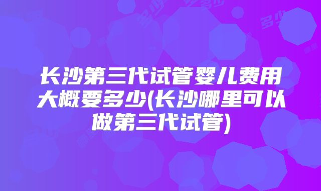 长沙第三代试管婴儿费用大概要多少(长沙哪里可以做第三代试管)