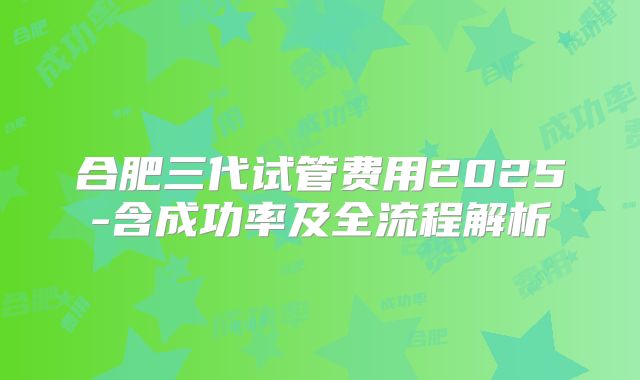 合肥三代试管费用2025-含成功率及全流程解析