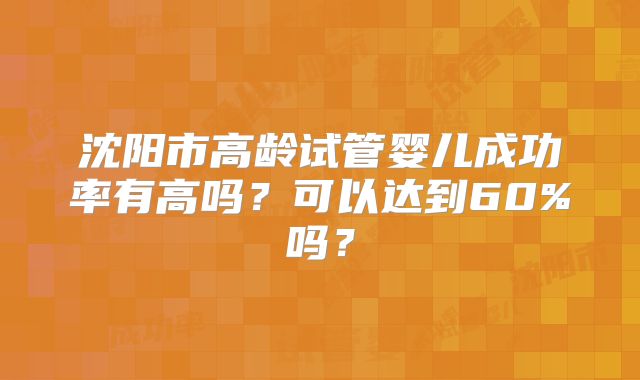 沈阳市高龄试管婴儿成功率有高吗？可以达到60%吗？