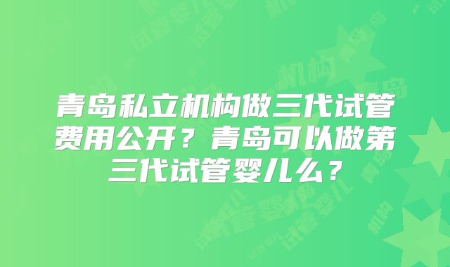 青岛私立机构做三代试管费用公开?青岛可以做第三代试管婴儿么?