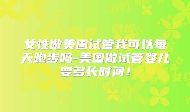 女性做美国试管我可以每天跑步吗-美国做试管婴儿要多长时间!