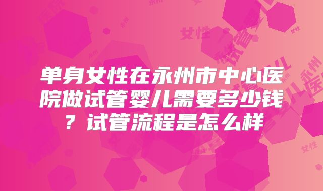 单身女性在永州市中心医院做试管婴儿需要多少钱？试管流程是怎么样