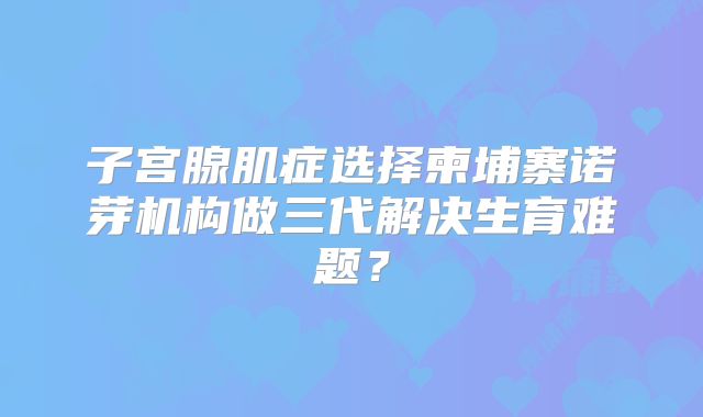 子宫腺肌症选择柬埔寨诺芽机构做三代解决生育难题？