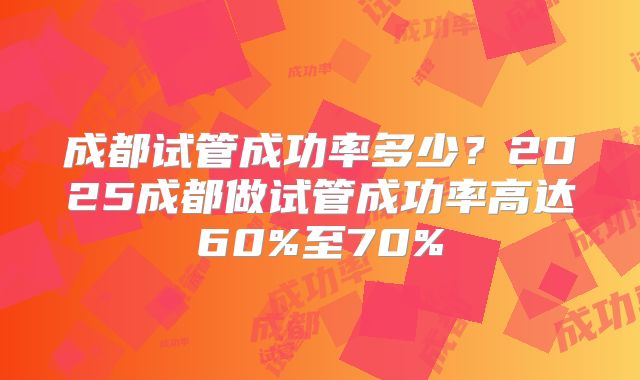 成都试管成功率多少？2025成都做试管成功率高达60%至70%