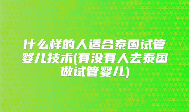 什么样的人适合泰国试管婴儿技术(有没有人去泰国做试管婴儿)