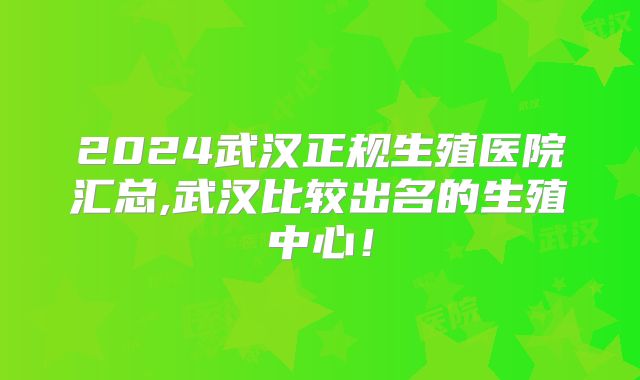 2024武汉正规生殖医院汇总,武汉比较出名的生殖中心！