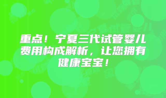 重点!宁夏三代试管婴儿费用构成解析,让您拥有健康宝宝!