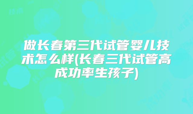 做长春第三代试管婴儿技术怎么样(长春三代试管高成功率生孩子)