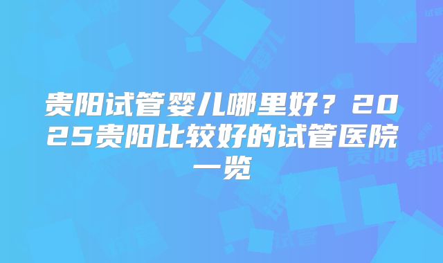 贵阳试管婴儿哪里好?2025贵阳比较好的试管医院一览